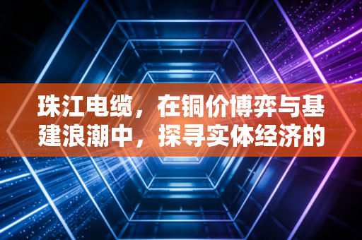 珠江电缆，在铜价博弈与基建浪潮中，探寻实体经济的韧性密码