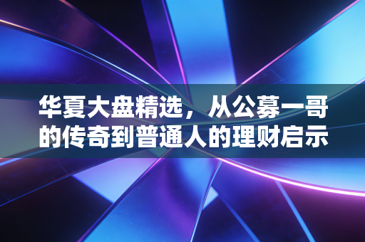 华夏大盘精选,从公募一哥的传奇到普通人的理财启示录