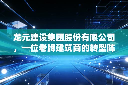 龙元建设集团股份有限公司，一位老牌建筑商的转型阵痛与新生