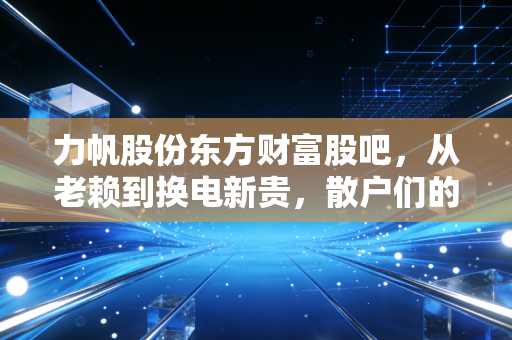 力帆股份东方财富股吧，从老赖到换电新贵，散户们的爱恨情仇与股市生存法则