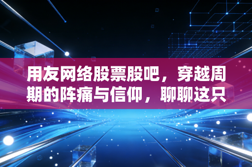 用友网络股票股吧,穿越周期的阵痛与信仰,聊聊这只国产软件之光的进击之路