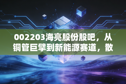 002203海亮股份股吧,从铜管巨擘到新能源赛道,散户情绪波动下的价值投资思考