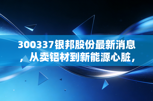 300337银邦股份最新消息,从卖铝材到新能源心脏,这家被低估的隐形冠军还能跑多远?