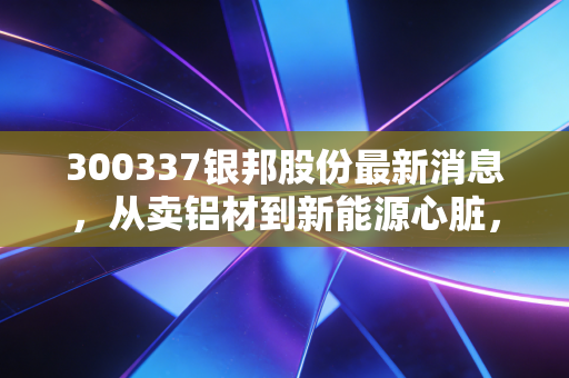 300337银邦股份最新消息，从卖铝材到新能源心脏，这家被低估的隐形冠军还能跑多远？