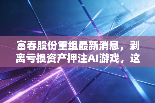富春股份重组最新消息，剥离亏损资产押注AI游戏，这次老牌玩家能否绝地反击？
