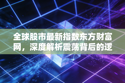全球股市最新指数东方财富网,深度解析震荡背后的逻辑与普通投资者的生存之道