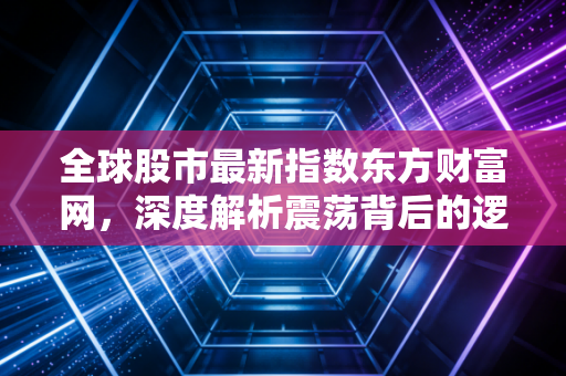 全球股市最新指数东方财富网,深度解析震荡背后的逻辑与普通投资者的生存之道