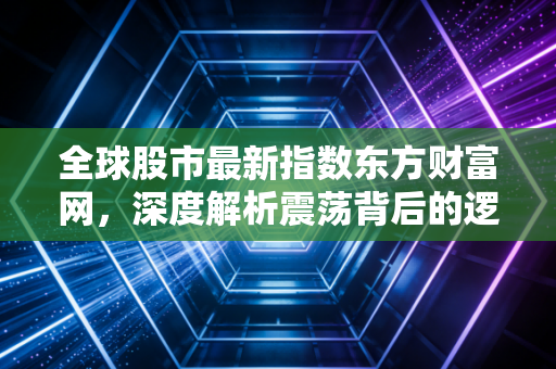 全球股市最新指数东方财富网，深度解析震荡背后的逻辑与普通投资者的生存之道