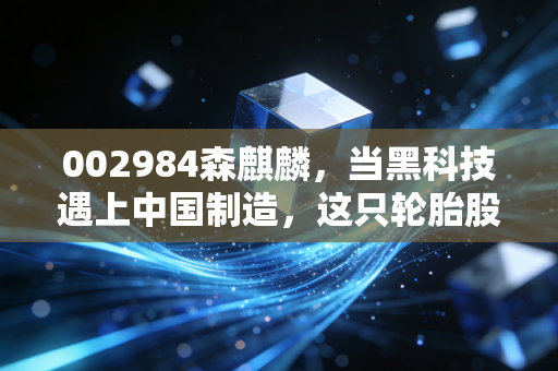 002984森麒麟,当黑科技遇上中国制造,这只轮胎股凭什么逆势狂飙?