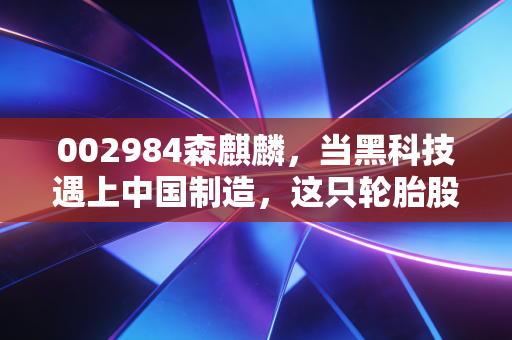 002984森麒麟,当黑科技遇上中国制造,这只轮胎股凭什么逆势狂飙?