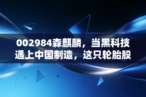002984森麒麟，当黑科技遇上中国制造，这只轮胎股凭什么逆势狂飙？