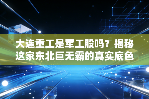 大连重工是军工股吗？揭秘这家东北巨无霸的真实底色与投资逻辑