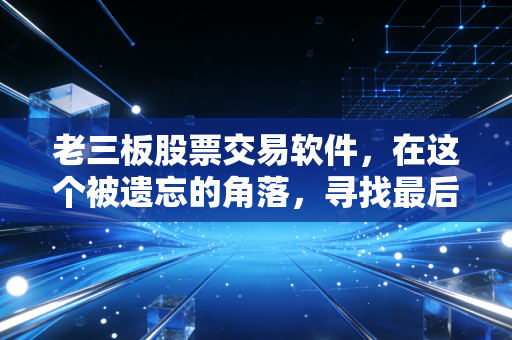 老三板股票交易软件，在这个被遗忘的角落，寻找最后的博弈与救赎