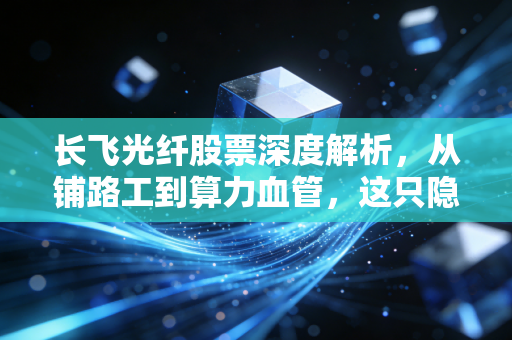 长飞光纤股票深度解析，从铺路工到算力血管，这只隐形冠军能否穿越周期？