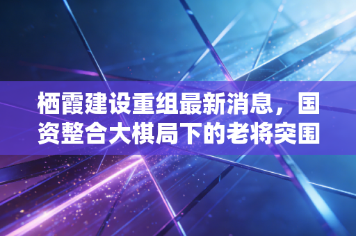 栖霞建设重组最新消息，国资整合大棋局下的老将突围，是风口还是陷阱？