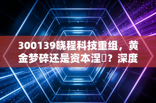 300139晓程科技重组，黄金梦碎还是资本涅槃？深度解析背后的逻辑与风险