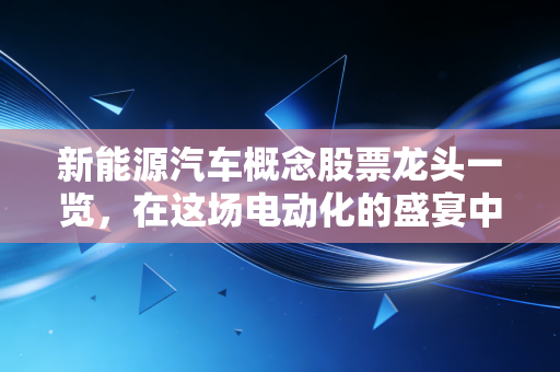 新能源汽车概念股票龙头一览，在这场电动化的盛宴中，谁是真正的长期赢家？