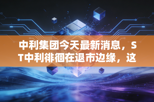 中利集团今天最新消息，ST中利徘徊在退市边缘，这场资本豪赌还有赢面吗？