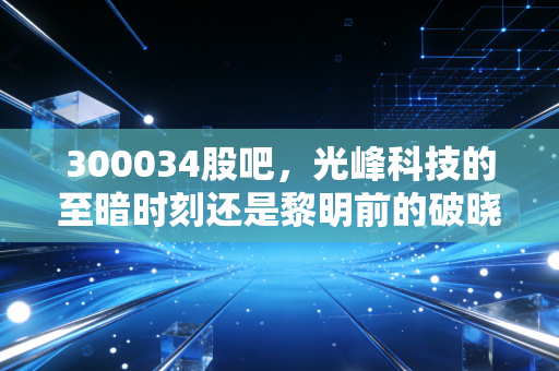 300034股吧,光峰科技的至暗时刻还是黎明前的破晓?——散户眼中的技术信仰与市场博弈