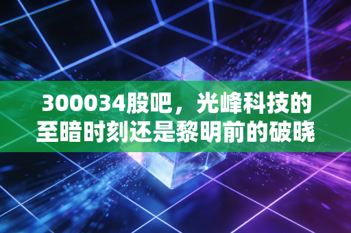 300034股吧,光峰科技的至暗时刻还是黎明前的破晓?——散户眼中的技术信仰与市场博弈