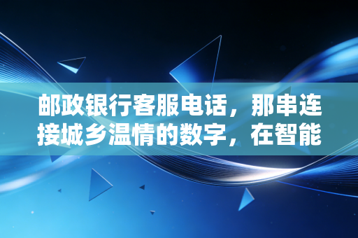 邮政银行客服电话，那串连接城乡温情的数字，在智能时代的坚守与变革