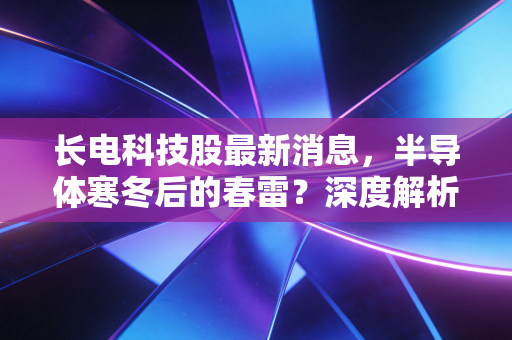 长电科技股最新消息，半导体寒冬后的春雷？深度解析封测龙头的突围与隐忧