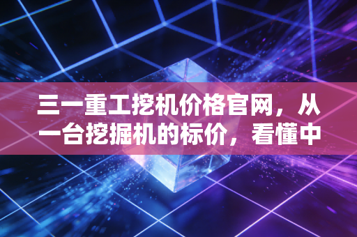 三一重工挖机价格官网，从一台挖掘机的标价，看懂中国基建的冷暖与周期