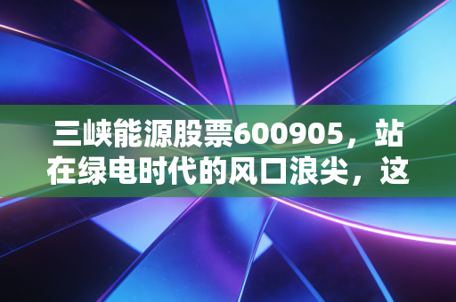 三峡能源股票600905，站在绿电时代的风口浪尖，这只巨无霸还能带给我们多少惊喜？