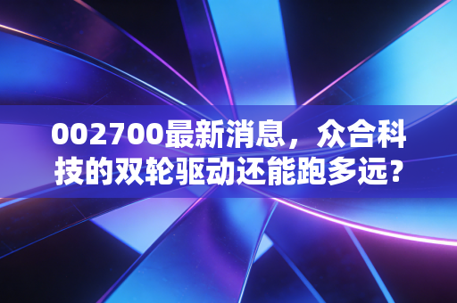 002700最新消息，众合科技的双轮驱动还能跑多远？深度解析与投资思考