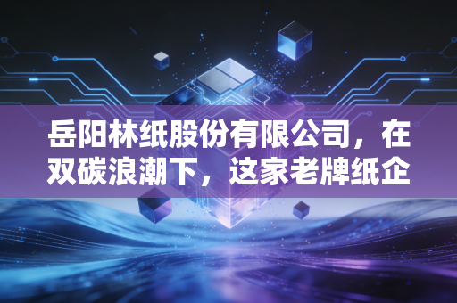 岳阳林纸股份有限公司，在双碳浪潮下，这家老牌纸企如何撕掉夕阳标签？