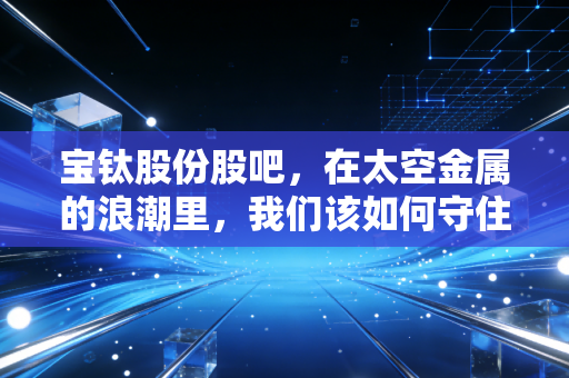 宝钛股份股吧，在太空金属的浪潮里，我们该如何守住这只核心资产？
