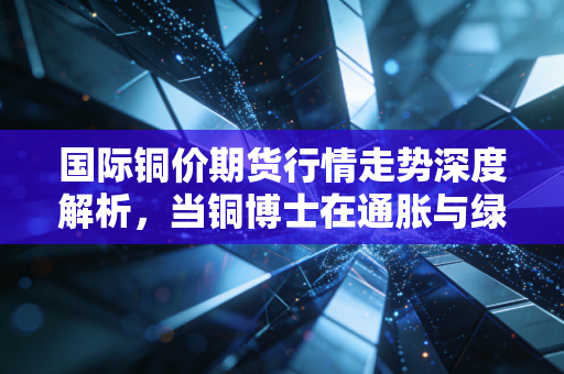 国际铜价期货行情走势深度解析，当铜博士在通胀与绿色革命间摇摆，我们该何去何从？
