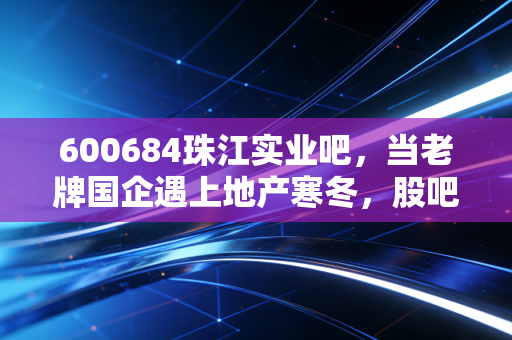 600684珠江实业吧，当老牌国企遇上地产寒冬，股吧里的喧嚣与现实的博弈