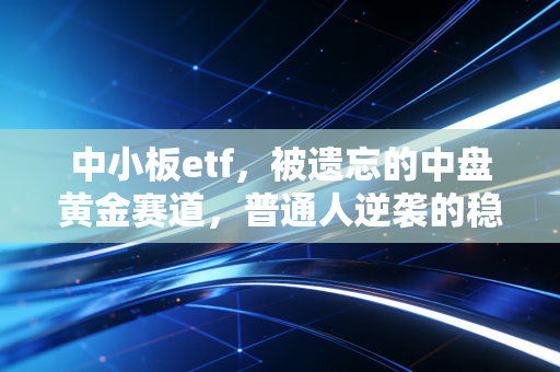中小板etf,被遗忘的中盘黄金赛道,普通人逆袭的稳健选择