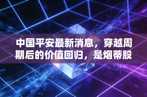 中国平安最新消息,穿越周期后的价值回归,是烟蒂股还是成长股的终极博弈?