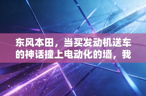 东风本田，当买发动机送车的神话撞上电动化的墙，我们该如何审视这位老将的转型？