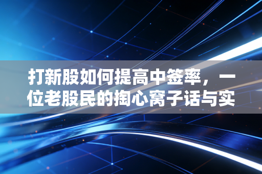 打新股如何提高中签率,一位老股民的掏心窝子话与实战策略