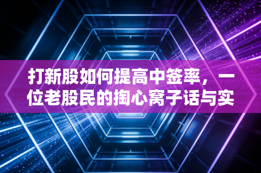 打新股如何提高中签率，一位老股民的掏心窝子话与实战策略