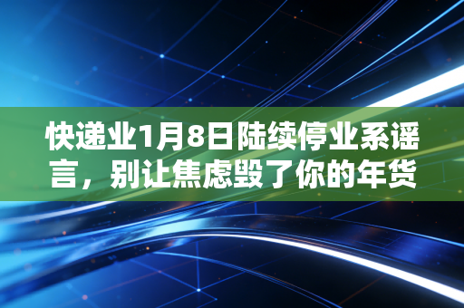 快递业1月8日陆续停业系谣言，别让焦虑毁了你的年货清单，透视春节物流背后的商业博弈