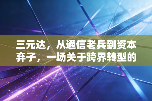 三元达，从通信老兵到资本弃子，一场关于跨界转型的残酷教训