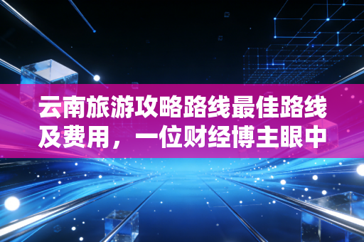 云南旅游攻略路线最佳路线及费用，一位财经博主眼中的性价比分析与避坑实战
