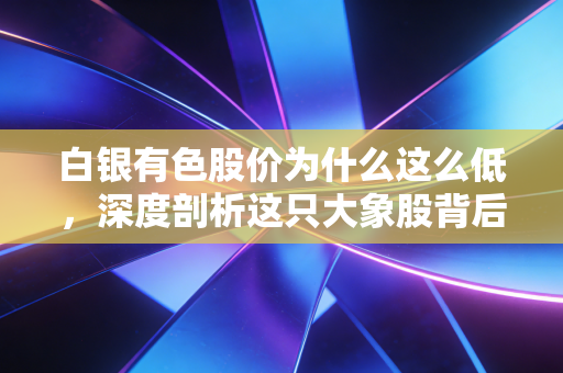 白银有色股价为什么这么低，深度剖析这只大象股背后的隐情与逻辑