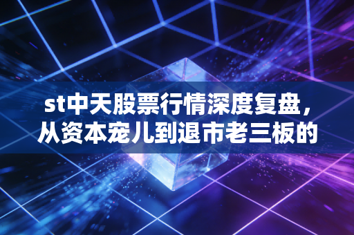 st中天股票行情深度复盘，从资本宠儿到退市老三板的沉浮录