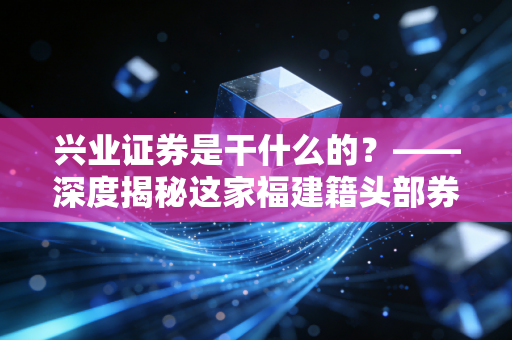 兴业证券是干什么的?——深度揭秘这家福建籍头部券商,它如何影响你的投资生活?