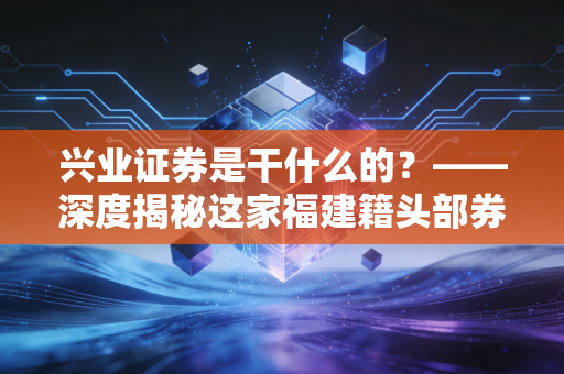 兴业证券是干什么的？——深度揭秘这家福建籍头部券商，它如何影响你的投资生活？