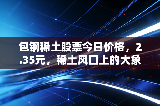 包钢稀土股票今日价格,2.35元,稀土风口上的大象能否起舞?