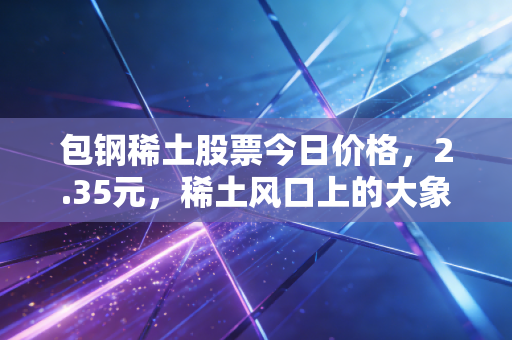 包钢稀土股票今日价格，2.35元，稀土风口上的大象能否起舞？