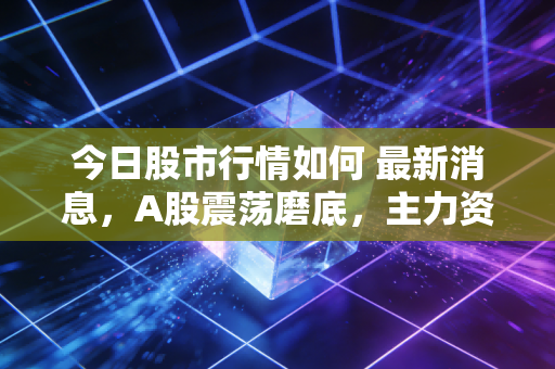 今日股市行情如何 最新消息，A股震荡磨底，主力资金暗流涌动，普通股民该躺平还是抄底？