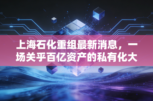 上海石化重组最新消息,一场关乎百亿资产的私有化大考,散户的盛宴还是离场哨?