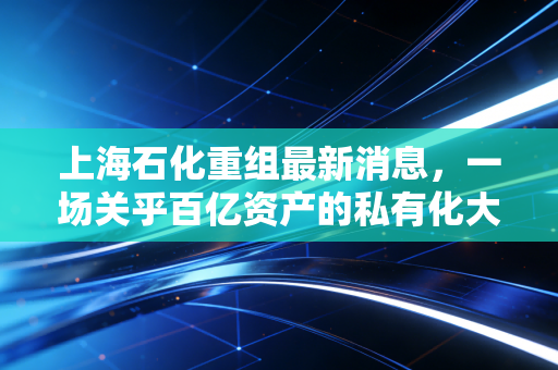 上海石化重组最新消息，一场关乎百亿资产的私有化大考，散户的盛宴还是离场哨？